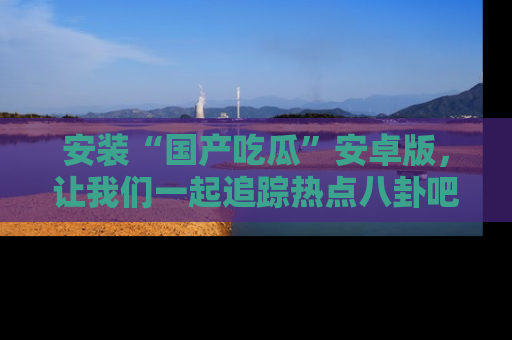 安装“国产吃瓜”安卓版，让我们一起追踪热点八卦吧～