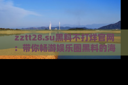 zztt28.su黑料不打烊官网：带你畅游娱乐圈黑料的海洋，掌握每一条最新消息
