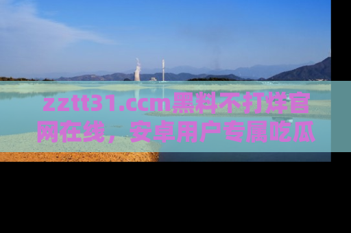 zztt31.ccm黑料不打烊官网在线，安卓用户专属吃瓜神器大揭秘