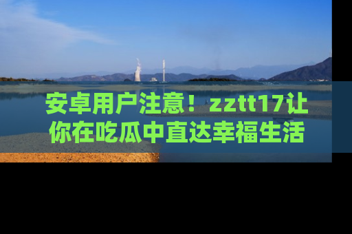 安卓用户注意！zztt17让你在吃瓜中直达幸福生活