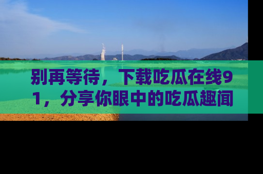 别再等待，下载吃瓜在线91，分享你眼中的吃瓜趣闻吧！