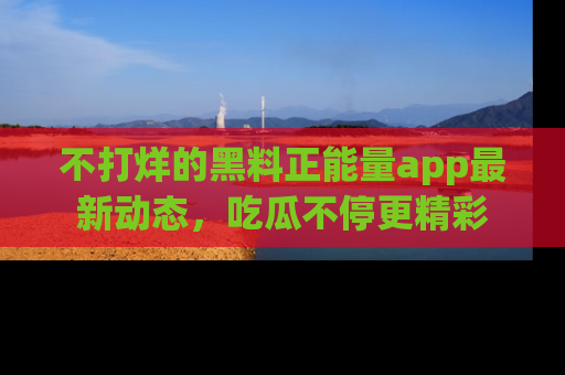 不打烊的黑料正能量app最新动态，吃瓜不停更精彩
