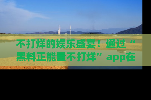不打烊的娱乐盛宴！通过“黑料正能量不打烊”app在线观看最新内容，链接在此，不容错过！