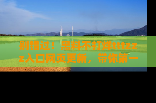 别错过！黑料不打烊tttzzz入口网页更新，带你第一时间了解最新动态！