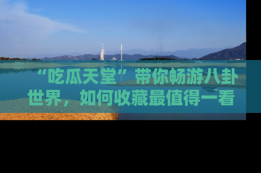 “吃瓜天堂”带你畅游八卦世界,如何收藏最值得一看的趣闻?