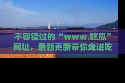 不容错过的“www.吃瓜”网址，最新更新带你走进吃瓜新时尚