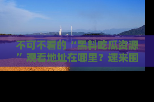 不可不看的“黑料吃瓜资源”观看地址在哪里？速来围观吧！