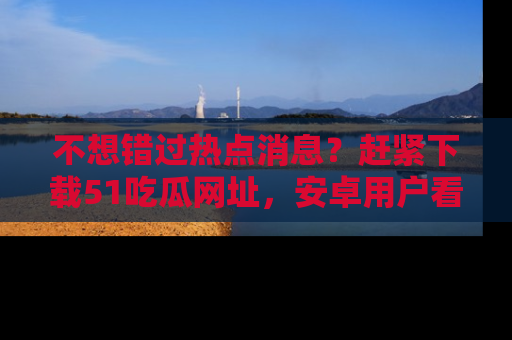不想错过热点消息？赶紧下载51吃瓜网址，安卓用户看这边！