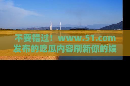 不要错过！www.51.com发布的吃瓜内容刷新你的娱乐认知