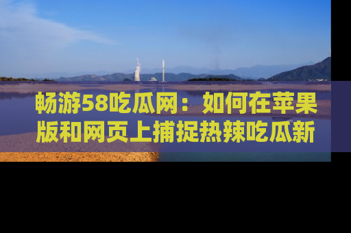 畅游58吃瓜网：如何在苹果版和网页上捕捉热辣吃瓜新闻？