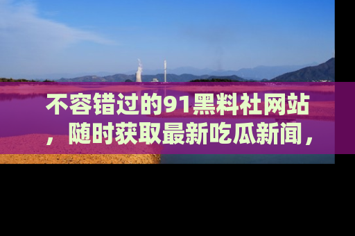 不容错过的91黑料社网站，随时获取最新吃瓜新闻，留意91黑料社的动态更新！