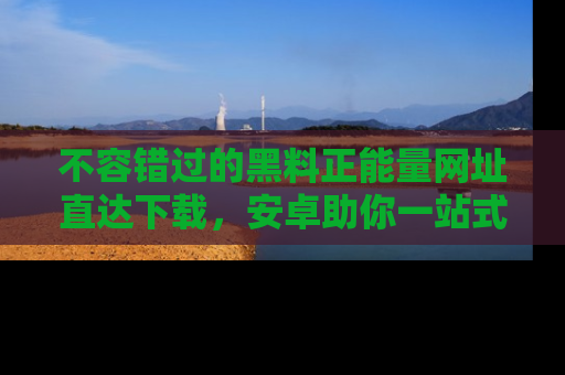 不容错过的黑料正能量网址直达下载，安卓助你一站式吃瓜体验！