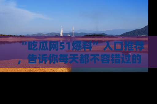 “吃瓜网51爆料”入口推荐，告诉你每天都不容错过的娱乐八卦！