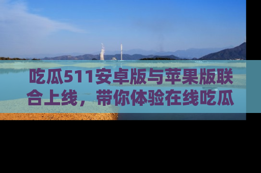 吃瓜511安卓版与苹果版联合上线，带你体验在线吃瓜新天地