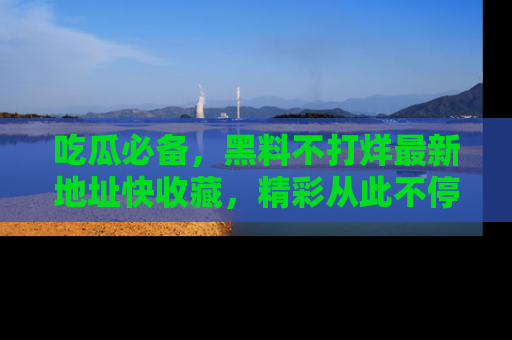吃瓜必备，黑料不打烊最新地址快收藏，精彩从此不停！