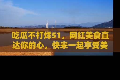 吃瓜不打烊51，网红美食直达你的心，快来一起享受美好时光！
