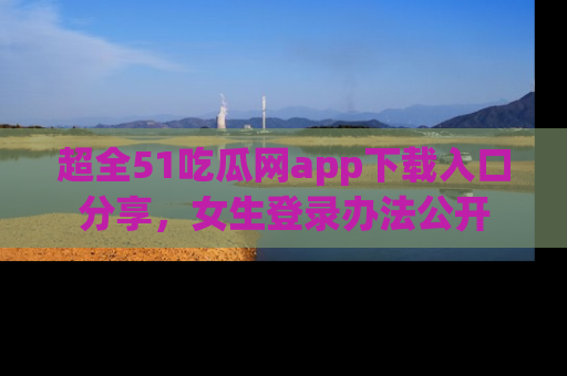 超全51吃瓜网app下载入口分享，女生登录办法公开