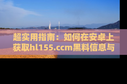 超实用指南：如何在安卓上获取hl155.ccm黑料信息与技巧