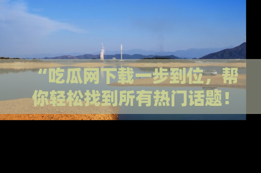 “吃瓜网下载一步到位，帮你轻松找到所有热门话题！”网址：www.chiguaw.com