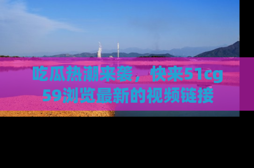 吃瓜热潮来袭，快来51cg59浏览最新的视频链接