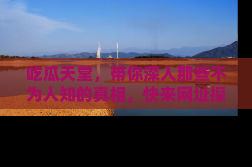 吃瓜天堂，带你深入那些不为人知的真相，快来网址探索吧！