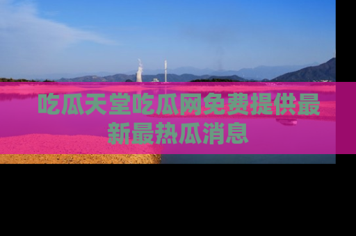 吃瓜天堂吃瓜网免费提供最新最热瓜消息