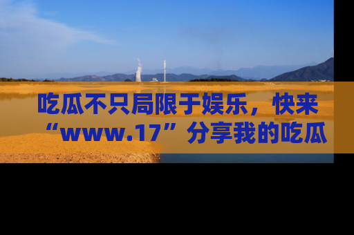 吃瓜不只局限于娱乐，快来“www.17”分享我的吃瓜技巧，成为社交圈的明星！