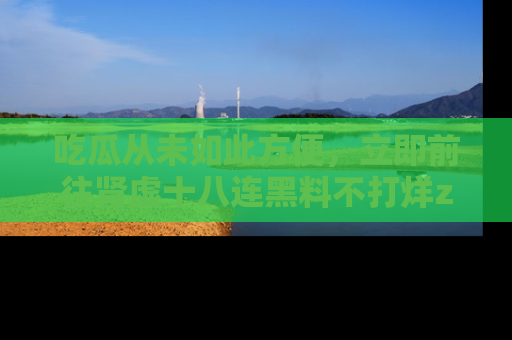 吃瓜从未如此方便，立即前往肾虚十八连黑料不打烊zzzttt，发现更多精彩，地址在这里！
