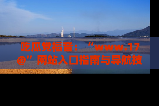 吃瓜党福音：“www.17@”网站入口指南与导航技巧全解析