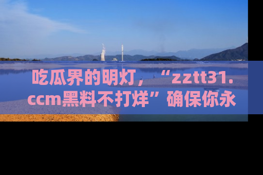 吃瓜界的明灯，“zztt31.ccm黑料不打烊”确保你永不迷路！