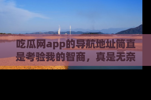吃瓜网app的导航地址简直是考验我的智商，真是无奈！