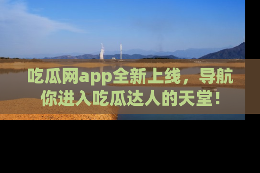 吃瓜网app全新上线，导航你进入吃瓜达人的天堂！