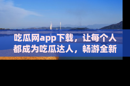 吃瓜网app下载，让每个人都成为吃瓜达人，畅游全新网页！