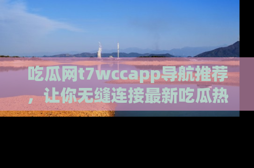 吃瓜网t7wccapp导航推荐，让你无缝连接最新吃瓜热点内容！