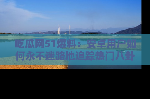 吃瓜网51爆料：安卓用户如何永不迷路地追踪热门八卦信息