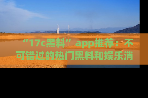 “17c黑料”app推荐:不可错过的热门黑料和娱乐消息