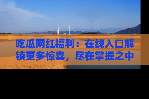吃瓜网红福利：在线入口解锁更多惊喜，尽在掌握之中