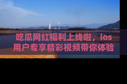 吃瓜网红福利上线啦，ios用户专享精彩视频带你体验乐趣！