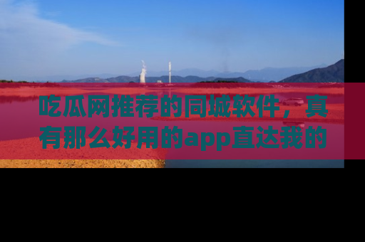 吃瓜网推荐的同城软件，真有那么好用的app直达我的心吗？