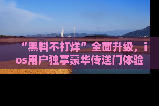 “黑料不打烊”全面升级，ios用户独享豪华传送门体验！