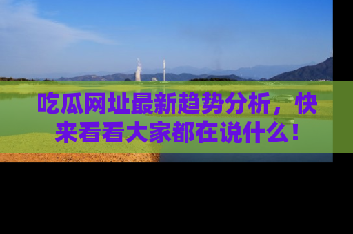 吃瓜网址最新趋势分析，快来看看大家都在说什么！