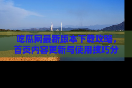 吃瓜网最新版本下载攻略，首页内容更新与使用技巧分享