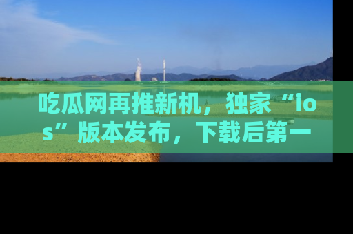吃瓜网再推新机，独家“ios”版本发布，下载后第一时间获取热点吃瓜信息！