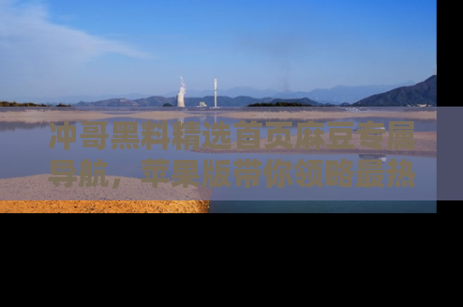 冲哥黑料精选首页麻豆专属导航，苹果版带你领略最热的黑料故事