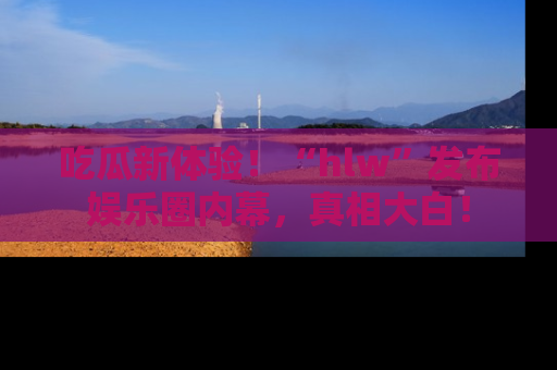 吃瓜新体验！“hlw”发布娱乐圈内幕，真相大白！