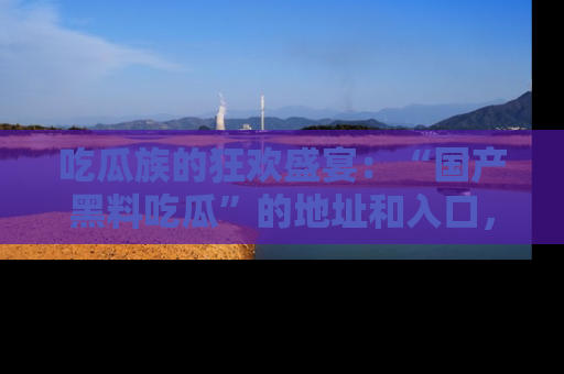 吃瓜族的狂欢盛宴：“国产黑料吃瓜”的地址和入口，让你尽情享受流行文化！