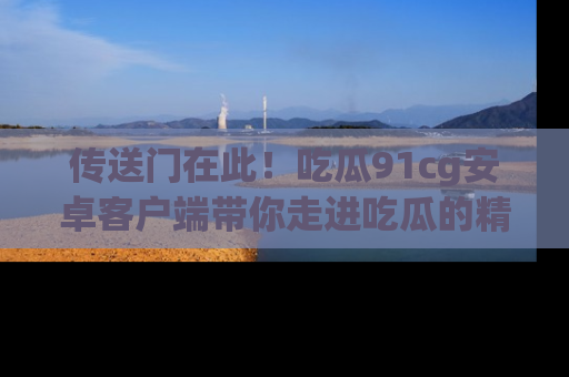 传送门在此！吃瓜91cg安卓客户端带你走进吃瓜的精彩世界