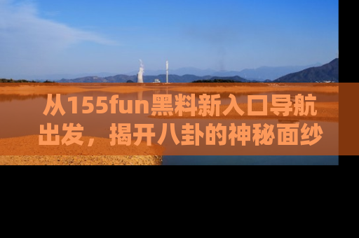 从155fun黑料新入口导航出发，揭开八卦的神秘面纱！