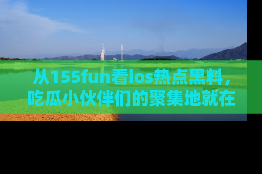 从155fun看ios热点黑料，吃瓜小伙伴们的聚集地就在这里！