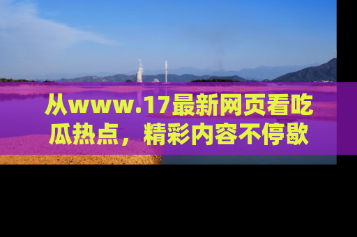 从www.17最新网页看吃瓜热点，精彩内容不停歇